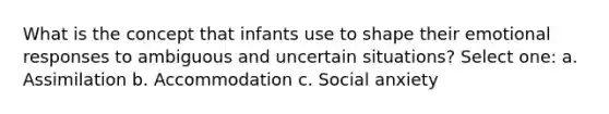 What is the concept that infants use to shape their emotional responses to ambiguous and uncertain situations? Select one: a. Assimilation b. Accommodation c. Social anxiety