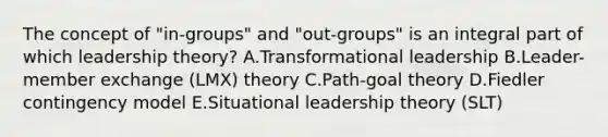 The concept of​ "in-groups" and​ "out-groups" is an integral part of which leadership​ theory? A.Transformational leadership B.Leader-member exchange​ (LMX) theory C.​Path-goal theory D.Fiedler contingency model E.Situational leadership theory​ (SLT)