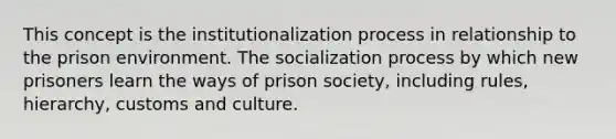 This concept is the institutionalization process in relationship to the prison environment. The socialization process by which new prisoners learn the ways of prison society, including rules, hierarchy, customs and culture.