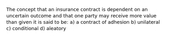 The concept that an insurance contract is dependent on an uncertain outcome and that one party may receive more value than given it is said to be: a) a contract of adhesion b) unilateral c) conditional d) aleatory