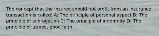 The concept that the insured should not profit from an insurance transaction is called: A: The principle of personal aspect B: The principle of subrogation C: The principle of indemnity D: The principle of utmost good faith