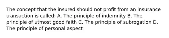 The concept that the insured should not profit from an insurance transaction is called: A. The principle of indemnity B. The principle of utmost good faith C. The principle of subrogation D. The principle of personal aspect