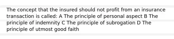 The concept that the insured should not profit from an insurance transaction is called: A The principle of personal aspect B The principle of indemnity C The principle of subrogation D The principle of utmost good faith