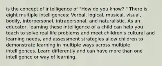 is the concept of intelligence of "How do you know? " There is eight multiple intelligences: Verbal, logical, musical, visual, bodily, interpersonal, intrapersonal, and naturalistic. As an educator, learning these intelligence of a child can help you teach to solve real life problems and meet children's cultural and learning needs, and assessment strategies allow children to demonstrate learning in multiple ways across multiple intelligences. Learn differently and can have more than one intelligence or way of learning.