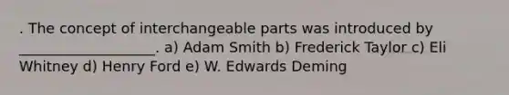 . The concept of interchangeable parts was introduced by ___________________. a) Adam Smith b) Frederick Taylor c) Eli Whitney d) Henry Ford e) W. Edwards Deming