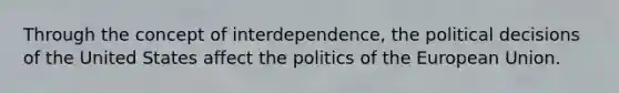 Through the concept of interdependence, the political decisions of the United States affect the politics of the European Union.