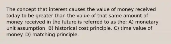 The concept that interest causes the value of money received today to be greater than the value of that same amount of money received in the future is referred to as the: A) monetary unit assumption. B) historical cost principle. C) time value of money. D) matching principle.