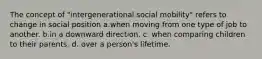 The concept of "intergenerational social mobility" refers to change in social position a.when moving from one type of job to another. b.in a downward direction. c. when comparing children to their parents. d. over a person's lifetime.