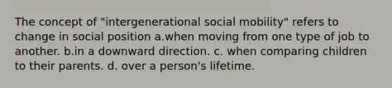 The concept of "intergenerational social mobility" refers to change in social position a.when moving from one type of job to another. b.in a downward direction. c. when comparing children to their parents. d. over a person's lifetime.