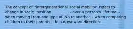 The concept of "intergenerational social mobility" refers to change in social position ________. - over a person's lifetime. - when moving from one type of job to another. - when comparing children to their parents. - in a downward direction.