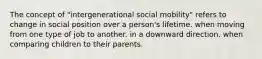 The concept of "intergenerational social mobility" refers to change in social position over a person's lifetime. when moving from one type of job to another. in a downward direction. when comparing children to their parents.