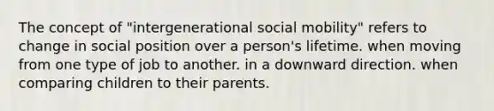 The concept of "intergenerational social mobility" refers to change in social position over a person's lifetime. when moving from one type of job to another. in a downward direction. when comparing children to their parents.