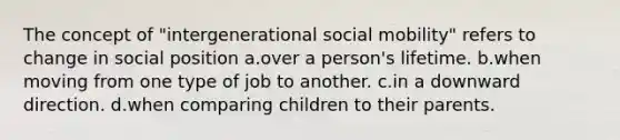 The concept of "intergenerational social mobility" refers to change in social position a.over a person's lifetime. b.when moving from one type of job to another. c.in a downward direction. d.when comparing children to their parents.