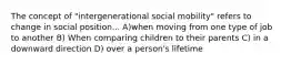 The concept of "intergenerational social mobility" refers to change in social position... A)when moving from one type of job to another B) When comparing children to their parents C) in a downward direction D) over a person's lifetime