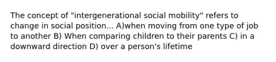 The concept of "intergenerational social mobility" refers to change in social position... A)when moving from one type of job to another B) When comparing children to their parents C) in a downward direction D) over a person's lifetime