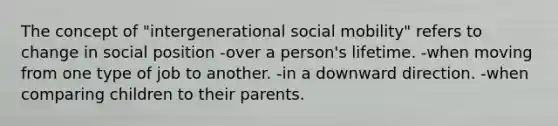 The concept of "intergenerational social mobility" refers to change in social position -over a person's lifetime. -when moving from one type of job to another. -in a downward direction. -when comparing children to their parents.