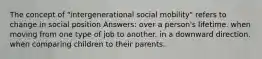 The concept of "intergenerational social mobility" refers to change in social position Answers: over a person's lifetime. when moving from one type of job to another. in a downward direction. when comparing children to their parents.