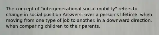 The concept of "intergenerational social mobility" refers to change in social position Answers: over a person's lifetime. when moving from one type of job to another. in a downward direction. when comparing children to their parents.