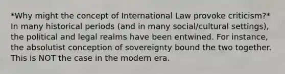 *Why might the concept of International Law provoke criticism?* In many historical periods (and in many social/cultural settings), the political and legal realms have been entwined. For instance, the absolutist conception of sovereignty bound the two together. This is NOT the case in the modern era.