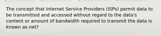 The concept that Internet Service Providers (ISPs) permit data to be transmitted and accessed without regard to the data's content or amount of bandwidth required to transmit the data is known as net?