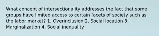 What concept of intersectionality addresses the fact that some groups have limited access to certain facets of society such as the labor market? 1. Overinclusion 2. Social location 3. Marginalization 4. Social inequality