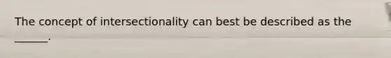 The concept of intersectionality can best be described as the ______.