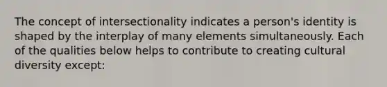 The concept of intersectionality indicates a person's identity is shaped by the interplay of many elements simultaneously. Each of the qualities below helps to contribute to creating cultural diversity except: