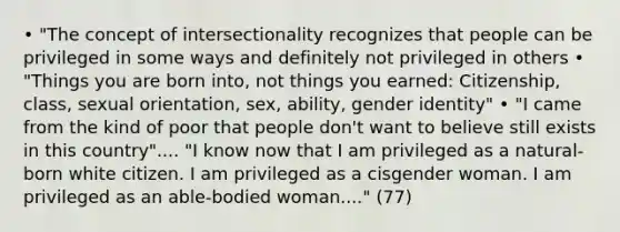 • "The concept of intersectionality recognizes that people can be privileged in some ways and definitely not privileged in others • "Things you are born into, not things you earned: Citizenship, class, sexual orientation, sex, ability, gender identity" • "I came from the kind of poor that people don't want to believe still exists in this country".... "I know now that I am privileged as a natural-born white citizen. I am privileged as a cisgender woman. I am privileged as an able-bodied woman...." (77)