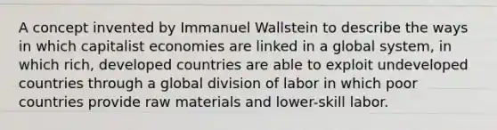 A concept invented by Immanuel Wallstein to describe the ways in which capitalist economies are linked in a global system, in which rich, developed countries are able to exploit undeveloped countries through a global division of labor in which poor countries provide raw materials and lower-skill labor.