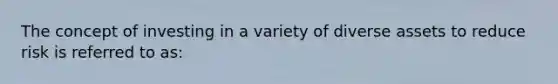 The concept of investing in a variety of diverse assets to reduce risk is referred to as: