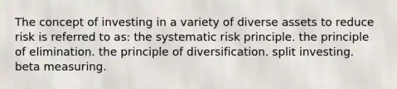 The concept of investing in a variety of diverse assets to reduce risk is referred to as: the systematic risk principle. the principle of elimination. the principle of diversification. split investing. beta measuring.