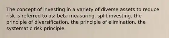 The concept of investing in a variety of diverse assets to reduce risk is referred to as: beta measuring. split investing. the principle of diversification. the principle of elimination. the systematic risk principle.