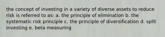 the concept of investing in a variety of diverse assets to reduce risk is referred to as: a. the principle of elimination b. the systematic risk principle c. the principle of diversification d. split investing e. beta measuring