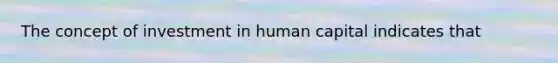 The concept of investment in human capital indicates that