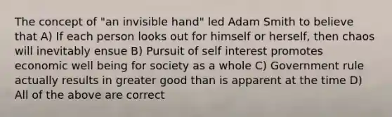 The concept of "an invisible hand" led Adam Smith to believe that A) If each person looks out for himself or herself, then chaos will inevitably ensue B) Pursuit of self interest promotes economic well being for society as a whole C) Government rule actually results in greater good than is apparent at the time D) All of the above are correct