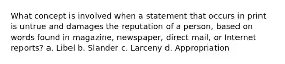 What concept is involved when a statement that occurs in print is untrue and damages the reputation of a person, based on words found in magazine, newspaper, direct mail, or Internet reports? a. Libel b. Slander c. Larceny d. Appropriation