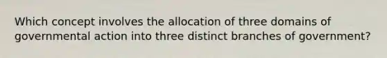 Which concept involves the allocation of three domains of governmental action into three distinct branches of government?