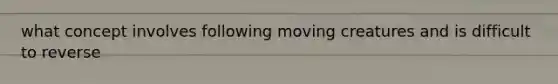 what concept involves following moving creatures and is difficult to reverse