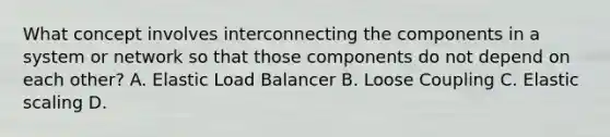 What concept involves interconnecting the components in a system or network so that those components do not depend on each other? A. Elastic Load Balancer B. Loose Coupling C. Elastic scaling D.