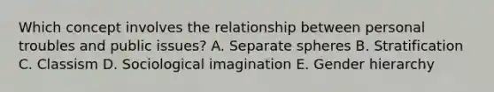 Which concept involves the relationship between personal troubles and public issues? A. Separate spheres B. Stratification C. Classism D. Sociological imagination E. Gender hierarchy