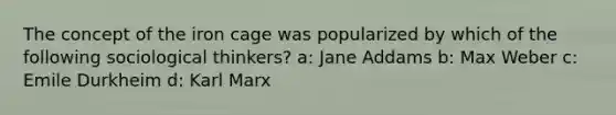 The concept of the iron cage was popularized by which of the following sociological thinkers? a: Jane Addams b: Max Weber c: Emile Durkheim d: Karl Marx