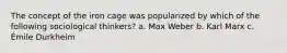 The concept of the iron cage was popularized by which of the following sociological thinkers? a. Max Weber b. Karl Marx c. Émile Durkheim