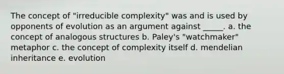 The concept of "irreducible complexity" was and is used by opponents of evolution as an argument against _____. a. the concept of analogous structures b. Paley's "watchmaker" metaphor c. the concept of complexity itself d. mendelian inheritance e. evolution