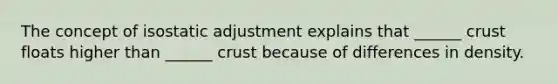 The concept of isostatic adjustment explains that ______ crust floats higher than ______ crust because of differences in density.