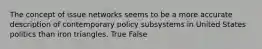 The concept of issue networks seems to be a more accurate description of contemporary policy subsystems in United States politics than iron triangles. True False