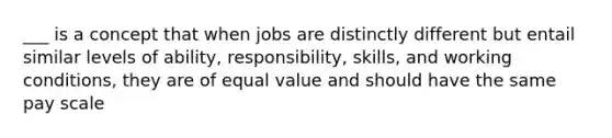 ___ is a concept that when jobs are distinctly different but entail similar levels of ability, responsibility, skills, and working conditions, they are of equal value and should have the same pay scale