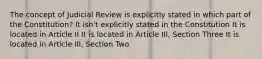 The concept of Judicial Review is explicitly stated in which part of the Constitution? It isn't explicitly stated in the Constitution It is located in Article II It is located in Article III, Section Three It is located in Article III, Section Two