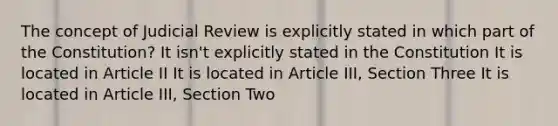 The concept of Judicial Review is explicitly stated in which part of the Constitution? It isn't explicitly stated in the Constitution It is located in Article II It is located in Article III, Section Three It is located in Article III, Section Two