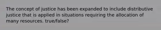 The concept of justice has been expanded to include distributive justice that is applied in situations requiring the allocation of many resources. true/false?