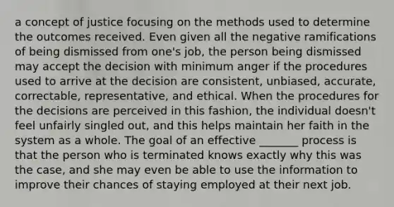 a concept of justice focusing on the methods used to determine the outcomes received. Even given all the negative ramifications of being dismissed from one's job, the person being dismissed may accept the decision with minimum anger if the procedures used to arrive at the decision are consistent, unbiased, accurate, correctable, representative, and ethical. When the procedures for the decisions are perceived in this fashion, the individual doesn't feel unfairly singled out, and this helps maintain her faith in the system as a whole. The goal of an effective _______ process is that the person who is terminated knows exactly why this was the case, and she may even be able to use the information to improve their chances of staying employed at their next job.